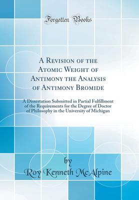 A Revision of the Atomic Weight of Antimony the Analysis of Antimony Bromide: A Dissertation Submitted in Partial Fulfillment of the Requirements for the Degree of Doctor of Philosophy in the University of Michigan (Classic Reprint) - McAlpine, Roy Kenneth