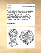 A Rich Cabinet of Modern Curiosities. Containing, 1. Many Natural and Artificial Conclusions. ... with a Multitude of Other Curiosities, the Whole Adorned with Above Forty Curious Cuts. by John White,