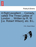 A Right Excellent ... Comedy, Called the Three Ladies of London ... Written by R. W. [I.E. Robert Wilson], Etc. B.L. - Scholar's Choice Edition