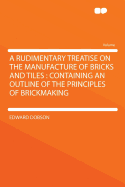 A Rudimentary Treatise on the Manufacture of Bricks and Tiles: Containing an Outline of the Principles of Brickmaking