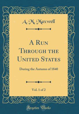 A Run Through the United States, Vol. 1 of 2: During the Autumn of 1840 (Classic Reprint) - Maxwell, A M