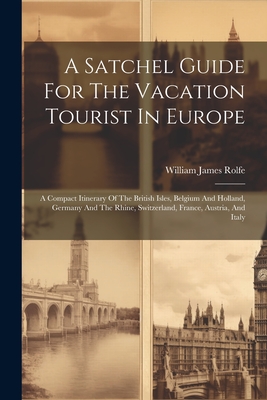 A Satchel Guide For The Vacation Tourist In Europe: A Compact Itinerary Of The British Isles, Belgium And Holland, Germany And The Rhine, Switzerland, France, Austria, And Italy - Rolfe, William James