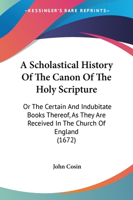 A Scholastical History Of The Canon Of The Holy Scripture: Or The Certain And Indubitate Books Thereof, As They Are Received In The Church Of England (1672) - Cosin, John (Editor)