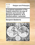 A Scriptural Exposition of the Baptist Catechism by Way of Question and Answer. by Benjamin Beddome, M.A. Second Edition, Corrected