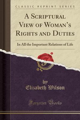 A Scriptural View of Woman's Rights and Duties: In All the Important Relations of Life (Classic Reprint) - Wilson, Elizabeth, Professor