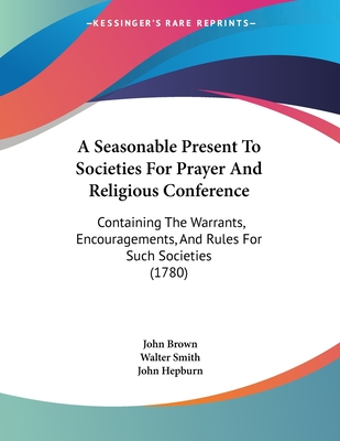 A Seasonable Present to Societies for Prayer and Religious Conference: Containing the Warrants, Encouragements, and Rules for Such Societies - Brown, John (Creator)