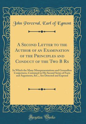 A Second Letter to the Author of an Examination of the Principles and Conduct of the Two B RS: In Which the Many Misrepresentations and Groundless Conjectures, Contained in His Second Series of Facts and Arguments, &c., Are Detected and Exposed - Egmont, John Perceval Earl of