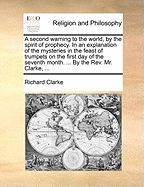 A Second Warning to the World, by the Spirit of Prophecy. in an Explanation of the Mysteries in the Feast of Trumpets on the First Day of the Seventh Month. ... by the Rev. Mr. Clarke,