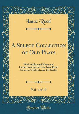 A Select Collection of Old Plays, Vol. 1 of 12: With Additional Notes and Corrections, by the Late Issac Reed, Octavius Gilchrist, and the Editor (Classic Reprint) - Reed, Isaac