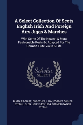 A Select Collection Of Scots English Irish And Foreign Airs Jiggs & Marches: With Some Of The Newest & Most Fashionable Reels &c Adapted For The German Flute Violin & Fife - Ruggles-Brise, Dorothea Lady (Creator), and Glen, John 1833-1904 Former Owner Sted (Creator)