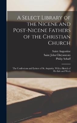 A Select Library of the Nicene and Post-Nicene Fathers of the Christian Church: The Confessions and Letters of St. Augustin, With a Sketch of His Life and Work - Chrysostom, Saint John, and Schaff, Philip, and Augustine, Saint