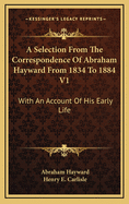 A Selection from the Correspondence of Abraham Hayward from 1834 to 1884 V1: With an Account of His Early Life