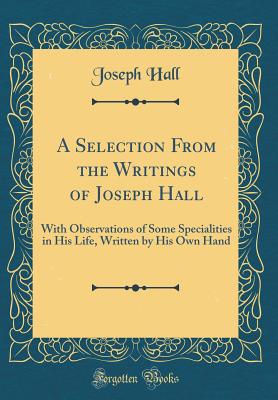 A Selection from the Writings of Joseph Hall: With Observations of Some Specialities in His Life, Written by His Own Hand (Classic Reprint) - Hall, Joseph