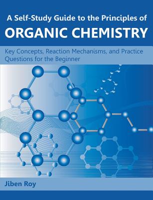 A Self-Study Guide to the Principles of Organic Chemistry: Key Concepts, Reaction Mechanisms, and Practice Questions for the Beginner - Roy, Jiben