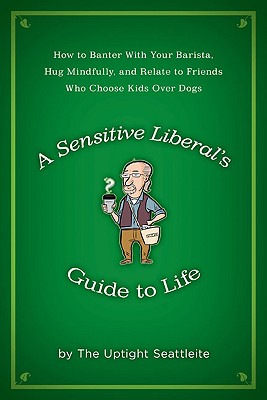 A Sensitive Liberal's Guide to Life: How to Banter with Your Barista, Hug Mindfully, and Relate to FriendsWho Choose Kids Over Dogs - The Uptight Seattleite