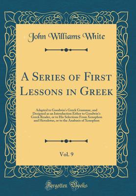 A Series of First Lessons in Greek, Vol. 9: Adapted to Goodwin's Greek Grammar, and Designed as an Introduction Either to Goodwin's Greek Reader, or to His Selections from Xenophon and Herodotus, or to the Anabasis of Xenophon (Classic Reprint) - White, John Williams