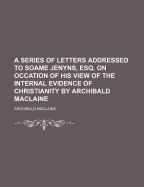 A Series of Letters Addressed to Soame Jenyns, Esq. on Occation of His View of the Internal Evidence of Christianity by Archibald MacLaine - MacLaine, Archibald