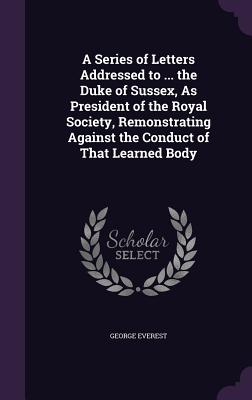 A Series of Letters Addressed to ... the Duke of Sussex, As President of the Royal Society, Remonstrating Against the Conduct of That Learned Body - Everest, George, Sir