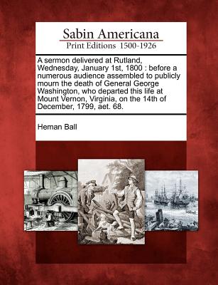 A Sermon Delivered at Rutland, Wednesday, January 1st, 1800: Before a Numerous Audience Assembled to Publicly Mourn the Death of General George Washington, Who Departed This Life at Mount Vernon, Virginia, on the 14th of December, 1799, Aet. 68. - Ball, Heman