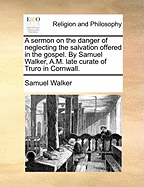 A Sermon on the Danger of Neglecting the Salvation Offered in the Gospel. by Samuel Walker, A.M. Late Curate of Truro in Cornwall.