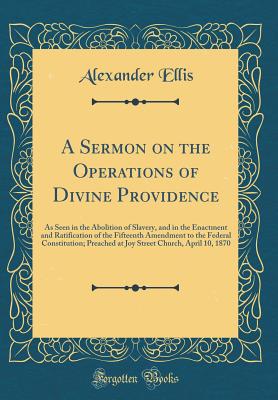 A Sermon on the Operations of Divine Providence: As Seen in the Abolition of Slavery, and in the Enactment and Ratification of the Fifteenth Amendment to the Federal Constitution; Preached at Joy Street Church, April 10, 1870 (Classic Reprint) - Ellis, Alexander