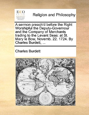 A Sermon Preach'd Before the Right Worshipful the Deputy-Governour and the Company of Merchants Trading to the Levant Seas: At St. Mary Le Bow, Novemb. 22. 1724. by Charles Burdett, ... - Burdett, Charles