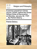 A Sermon Preach'd in Christ-Church, Dublin,: Before His Grace William Duke of Devonshire, Lord Lieutenant General, and General Governor of Ireland; on Monday, January 30, 737. Being the Anniversary of the Martyrdom of King Charles the First