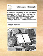 A Sermon, Preached at the Methodist Chapel, in Hull, on Wednesday, the 7th of March, 1798, Being the Day Appointed for a National Fast. by Joseph Benson. the Second Edition