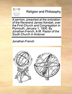 A Sermon, Preached at the Ordination of the Reverend James Kendall, Over the First Church and Congregation in Plymouth, January 1, 1800. by Jonathan French, A.M. Pastor of the South Church in Andover