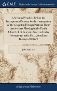 A Sermon Preached Before the Incorporated Society for the Propagation of the Gospel in Foreign Parts; at Their Anniversary Meeting in the Parish Church of St. Mary-le-Bow, on Friday February 19, 1762. By ... John Lord Bishop of Oxford