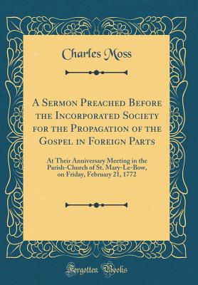 A Sermon Preached Before the Incorporated Society for the Propagation of the Gospel in Foreign Parts: At Their Anniversary Meeting in the Parish-Church of St. Mary-Le-Bow, on Friday, February 21, 1772 (Classic Reprint) - Moss, Charles