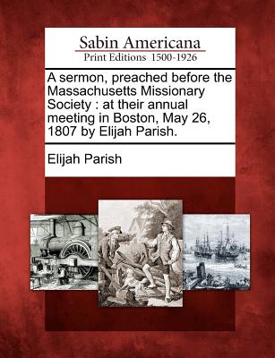 A Sermon, Preached Before the Massachusetts Missionary Society: At Their Annual Meeting in Boston, May 26, 1807 by Elijah Parish. - Parish, Elijah