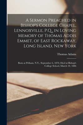 A Sermon Preached in Bishop's College Chapel, Lennoxville, P.Q., in Loving Memory of Thomas Addis Emmet, of East Rockaway, Long Island, New York [microform]: Born at Pelham, N.Y., September 6, 1870, Died at Bishop's College School, March 10, 1886 - Adams, Thomas B 1847 (Creator)