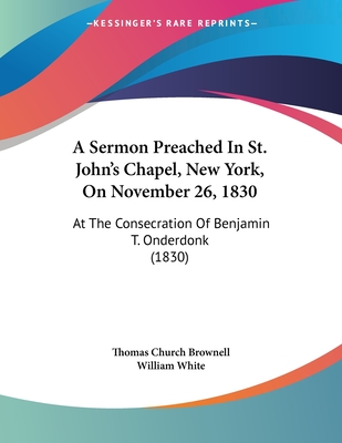 A Sermon Preached In St. John's Chapel, New York, On November 26, 1830: At The Consecration Of Benjamin T. Onderdonk (1830) - Brownell, Thomas Church, and White, William