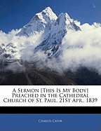 A Sermon [This Is My Body] Preached in the Cathedral Church of St. Paul, 21st Apr., 1839