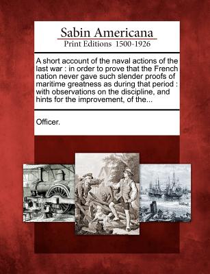 A Short Account of the Naval Actions of the Last War: In Order to Prove That the French Nation Never Gave Such Slender Proofs of Maritime Greatness - Officer (Creator)