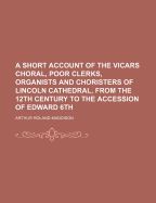 A Short Account of the Vicars Choral, Poor Clerks, Organists and Choristers of Lincoln Cathedral, from the 12th Century to the Accession of Edward 6th