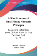 A Short Comment On Sir Isaac Newton's Principia: Containing Notes Upon Some Difficult Places Of That Excellent Book (1770)