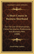 A Short Course in Business Shorthand: For the Use of Amanuenses, Clerks, Secretaries, Professional, and Business Men (1888)