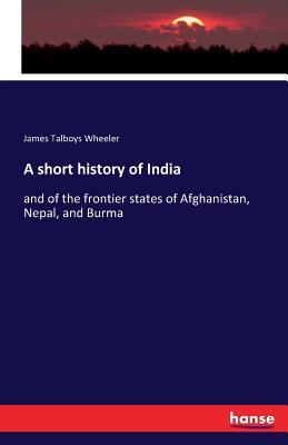 A short history of India: and of the frontier states of Afghanistan, Nepal, and Burma - Wheeler, James Talboys