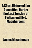 A Short History of the Opposition During the Last Session of Parliament [By J. MacPherson].