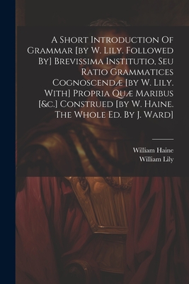 A Short Introduction Of Grammar [by W. Lily. Followed By] Brevissima Institutio, Seu Ratio Grammatices Cognoscend [by W. Lily. With] Propria Qu Maribus [&c.] Construed [by W. Haine. The Whole Ed. By J. Ward] - Lily, William, and Haine, William