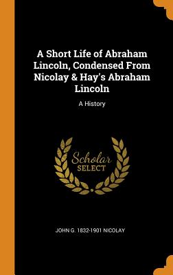 A Short Life of Abraham Lincoln, Condensed from Nicolay & Hay's Abraham Lincoln: A History - Nicolay, John G 1832-1901