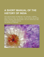 A Short Manual of the History of India: With an Account of India as It Is; The Soil, Climate, and Productions; The People, Their Races, Religions, Public Works, and Industries; The Civil Services, and System of Administration (Classic Reprint)