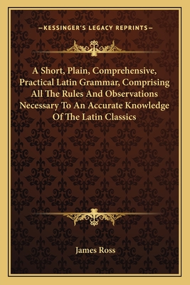 A Short, Plain, Comprehensive, Practical Latin Grammar, Comprising All The Rules And Observations Necessary To An Accurate Knowledge Of The Latin Classics - Ross, James