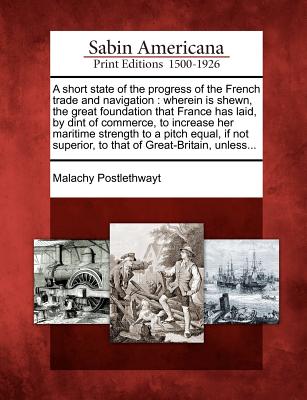 A Short State of the Progress of the French Trade and Navigation: Wherein Is Shewn, the Great Foundation That France Has Laid, by Dint of Commerce, to Increase Her Maritime Strength to a Pitch Equal, If Not Superior, to That of Great-Britain, Unless... - Postlethwayt, Malachy