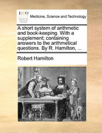 A Short System of Arithmetic and Book-Keeping. with a Supplement; Containing Answers to the Arithmetical Questions