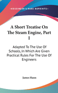 A Short Treatise On The Steam Engine, Part I: Adapted To The Use Of Schools, In Which Are Given Practical Rules For The Use Of Engineers