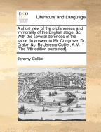 A Short View of the Profaneness and Immorality of the English Stage, &c. With the Several Defences of the Same. In Answer to Mr. Congreve, Dr. Drake, &c. By Jeremy Collier, A.M. [The Fifth Edition Corrected]