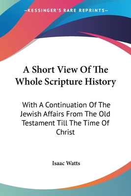 A Short View Of The Whole Scripture History: With A Continuation Of The Jewish Affairs From The Old Testament Till The Time Of Christ - Watts, Isaac